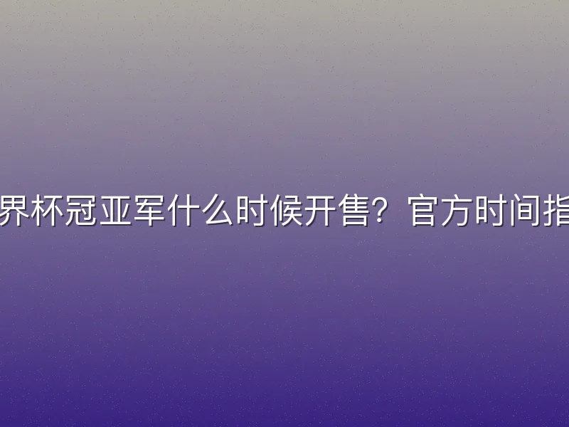 世界杯冠亚军什么时候开售？官方时间指南